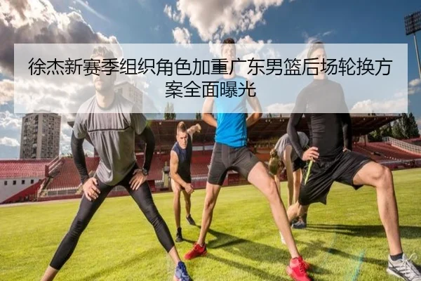 徐杰新赛季组织角色加重广东男篮后场轮换方案全面曝光